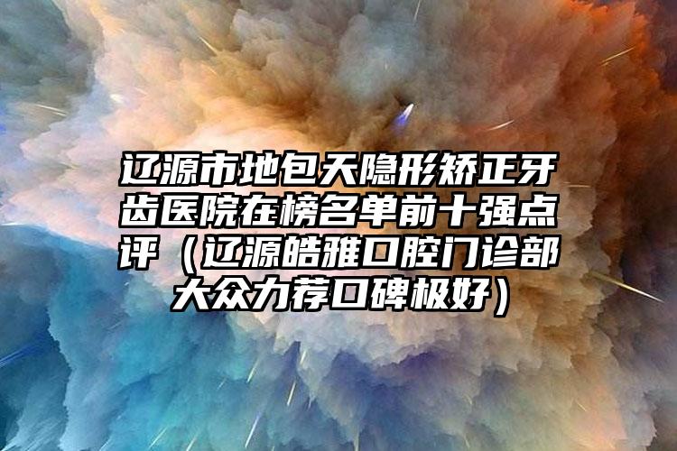 辽源市地包天隐形矫正牙齿医院在榜名单前十强点评（辽源皓雅口腔门诊部大众力荐口碑极好）