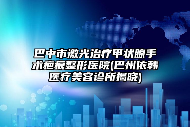 巴中市激光治疗甲状腺手术疤痕整形医院(巴州依韩医疗美容诊所揭晓)