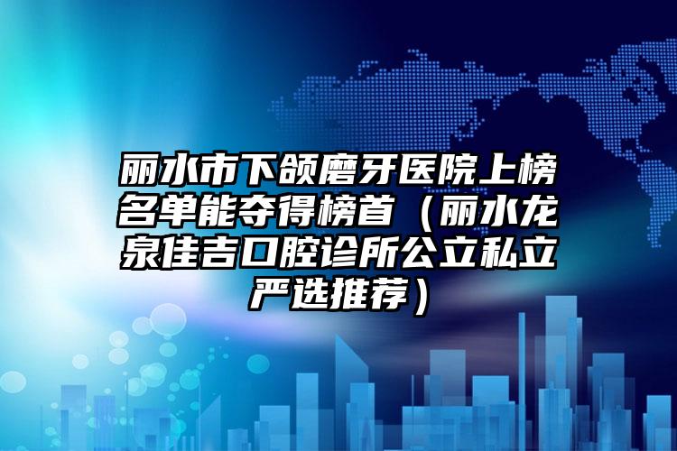 丽水市下颌磨牙医院上榜名单能夺得榜首（丽水龙泉佳吉口腔诊所公立私立严选推荐）