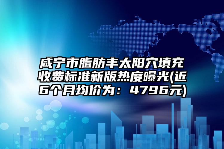 咸宁市脂肪丰太阳穴填充收费标准新版热度曝光(近6个月均价为：4796元)