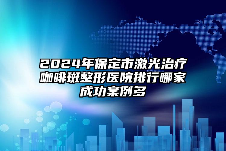 2024年保定市激光治疗咖啡斑整形医院排行哪家成功案例多