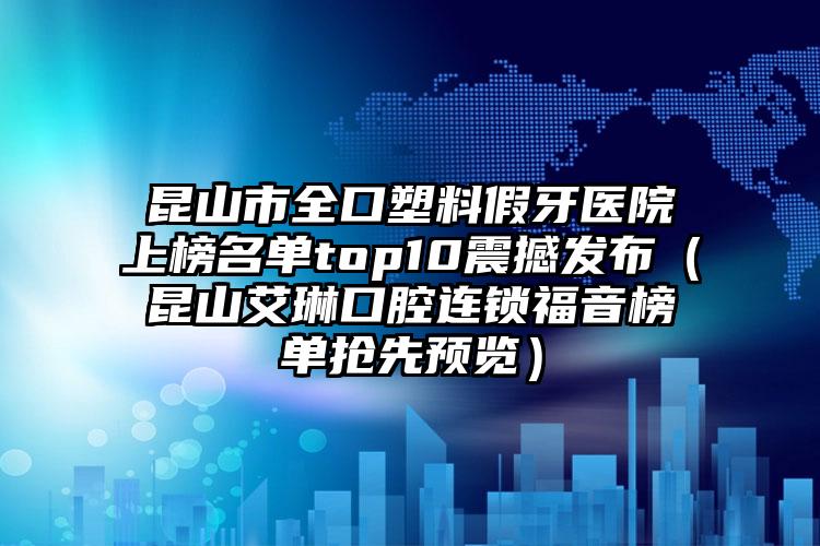 昆山市全口塑料假牙医院上榜名单top10震撼发布（昆山艾琳口腔连锁福音榜单抢先预览）