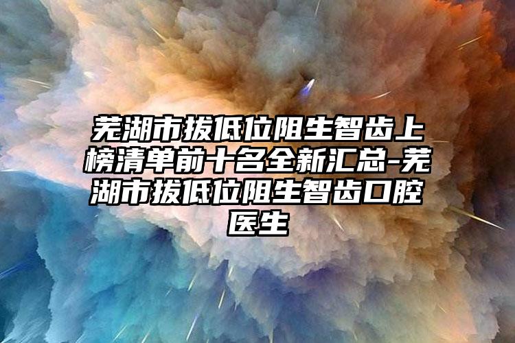 芜湖市拔低位阻生智齿上榜清单前十名全新汇总-芜湖市拔低位阻生智齿口腔医生