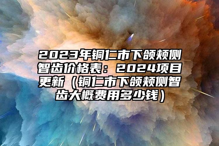 2023年铜仁市下颌颊侧智齿价格表：2024项目更新（铜仁市下颌颊侧智齿大概费用多少钱）