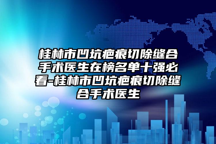 桂林市凹坑疤痕切除缝合手术医生在榜名单十强必看-桂林市凹坑疤痕切除缝合手术医生