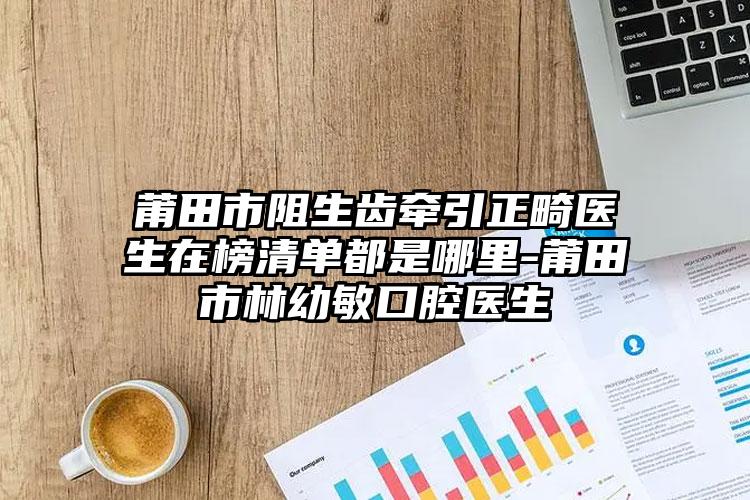 莆田市阻生齿牵引正畸医生在榜清单都是哪里-莆田市林幼敏口腔医生