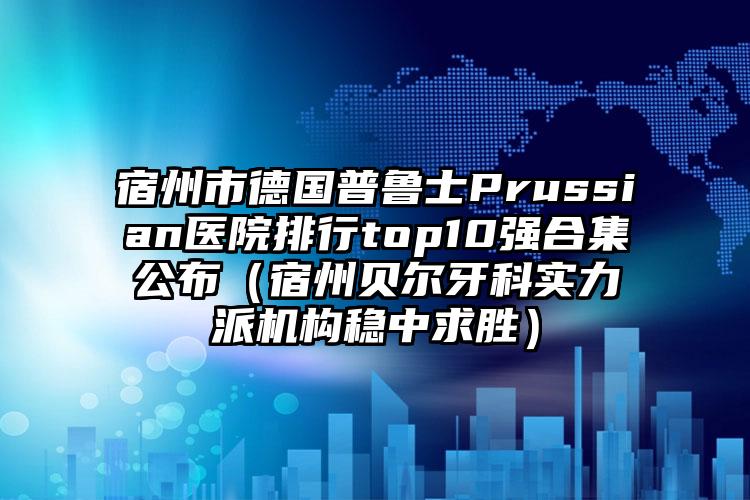 宿州市德国普鲁士Prussian医院排行top10强合集公布（宿州贝尔牙科实力派机构稳中求胜）