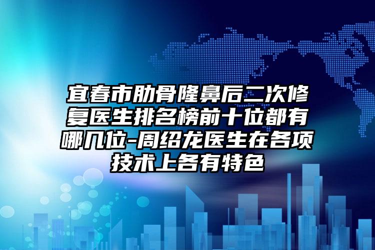 宜春市肋骨隆鼻后二次修复医生排名榜前十位都有哪几位-周绍龙医生在各项技术上各有特色