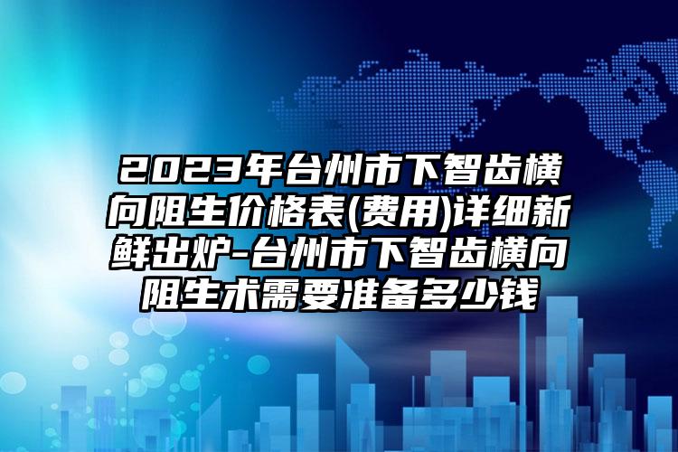 2023年台州市下智齿横向阻生价格表(费用)详细新鲜出炉-台州市下智齿横向阻生术需要准备多少钱