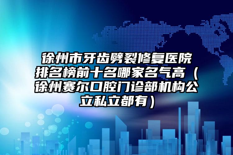 徐州市牙齿劈裂修复医院排名榜前十名哪家名气高（徐州赛尔口腔门诊部机构公立私立都有）