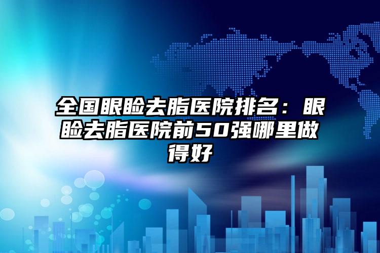 全国眼睑去脂医院排名：眼睑去脂医院前50强哪里做得好