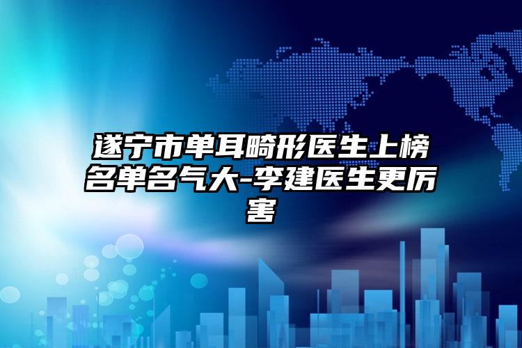 遂宁市单耳畸形医生上榜名单名气大-李建医生更厉害