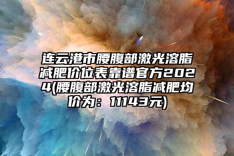 连云港市腰腹部激光溶脂减肥价位表靠谱官方2024(腰腹部激光溶脂减肥均价为：11143元)