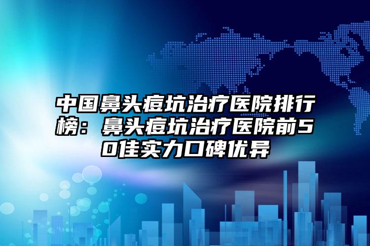 中国鼻头痘坑治疗医院排行榜：鼻头痘坑治疗医院前50佳实力口碑优异