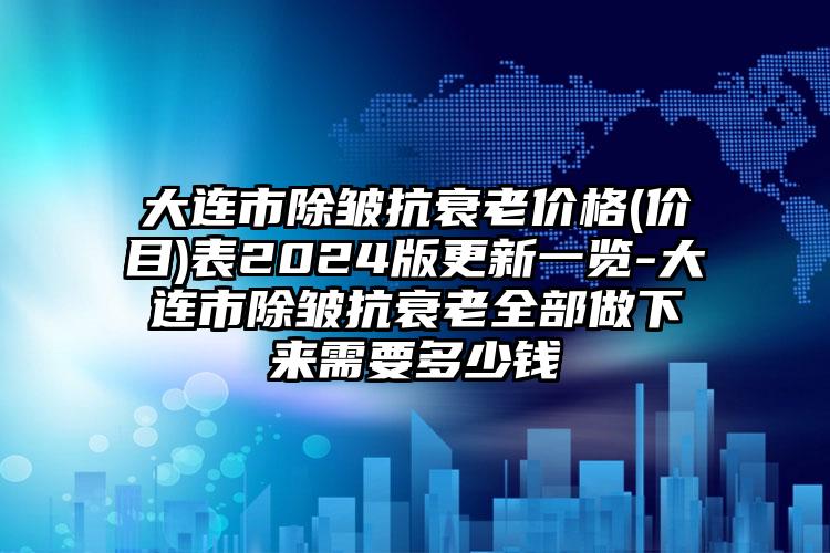 大连市除皱抗衰老价格(价目)表2024版更新一览-大连市除皱抗衰老全部做下来需要多少钱