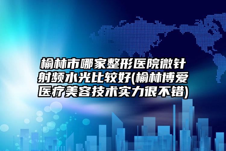 榆林市哪家整形医院微针射频水光比较好(榆林博爱医疗美容技术实力很不错)