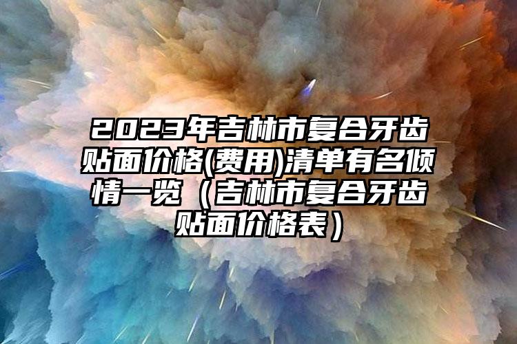 2023年吉林市复合牙齿贴面价格(费用)清单有名倾情一览（吉林市复合牙齿贴面价格表）