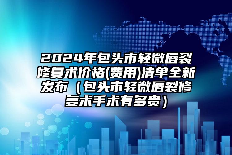 2024年包头市轻微唇裂修复术价格(费用)清单全新发布（包头市轻微唇裂修复术手术有多贵）