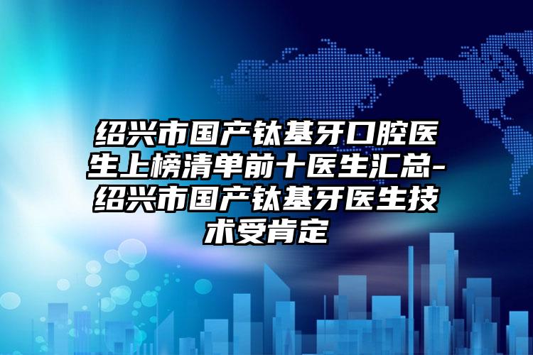 绍兴市国产钛基牙口腔医生上榜清单前十医生汇总-绍兴市国产钛基牙医生技术受肯定