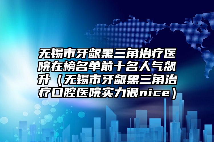 无锡市牙龈黑三角治疗医院在榜名单前十名人气飙升（无锡市牙龈黑三角治疗口腔医院实力很nice）