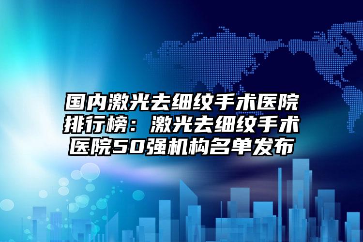 国内激光去细纹手术医院排行榜：激光去细纹手术医院50强机构名单发布