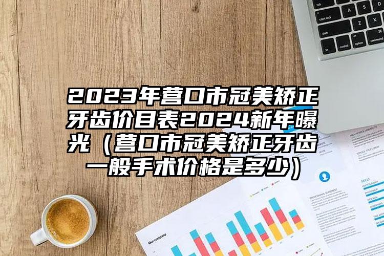 2023年营口市冠美矫正牙齿价目表2024新年曝光（营口市冠美矫正牙齿一般手术价格是多少）