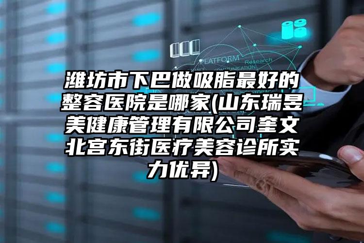 潍坊市下巴做吸脂最好的整容医院是哪家(山东瑞昱美健康管理有限公司奎文北宫东街医疗美容诊所实力优异)