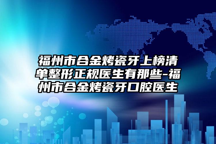 福州市合金烤瓷牙上榜清单整形正规医生有那些-福州市合金烤瓷牙口腔医生