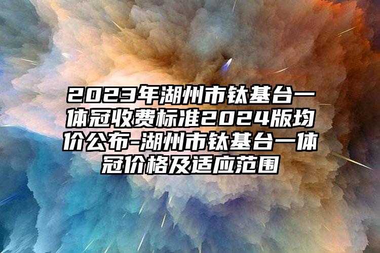 2023年湖州市钛基台一体冠收费标准2024版均价公布-湖州市钛基台一体冠价格及适应范围