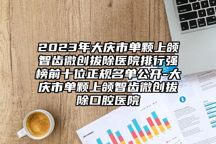 2023年大庆市单颗上颌智齿微创拔除医院排行强榜前十位正规名单公开-大庆市单颗上颌智齿微创拔除口腔医院