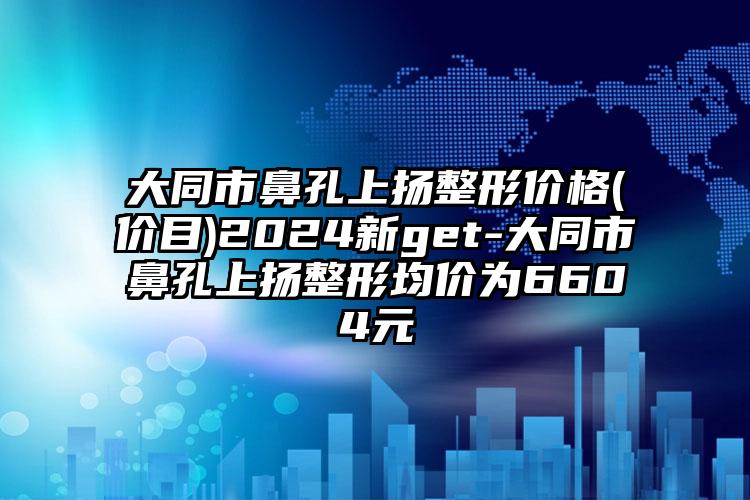 大同市鼻孔上扬整形价格(价目)2024新get-大同市鼻孔上扬整形均价为6604元