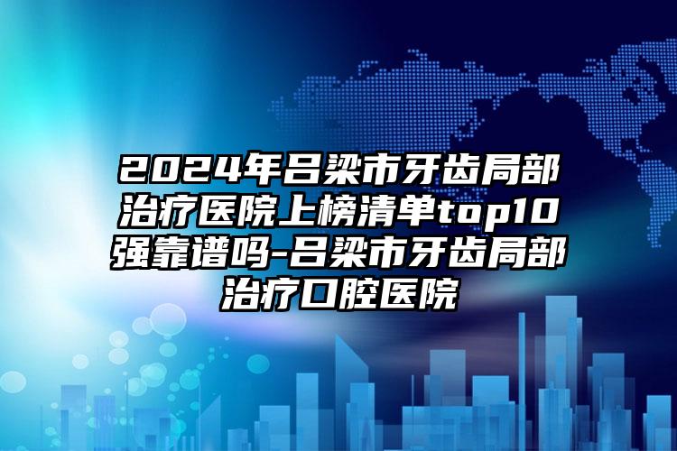 2024年吕梁市牙齿局部治疗医院上榜清单top10强靠谱吗-吕梁市牙齿局部治疗口腔医院