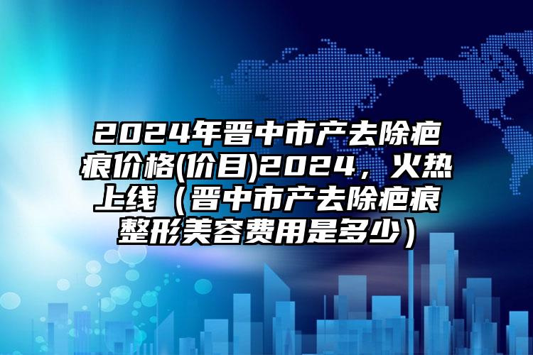 2024年晋中市产去除疤痕价格(价目)2024，火热上线（晋中市产去除疤痕整形美容费用是多少）