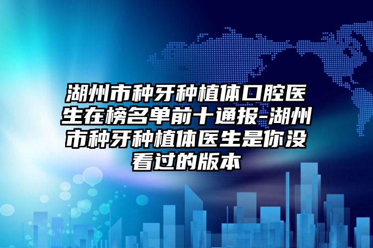 湖州市种牙种植体口腔医生在榜名单前十通报-湖州市种牙种植体医生是你没看过的版本