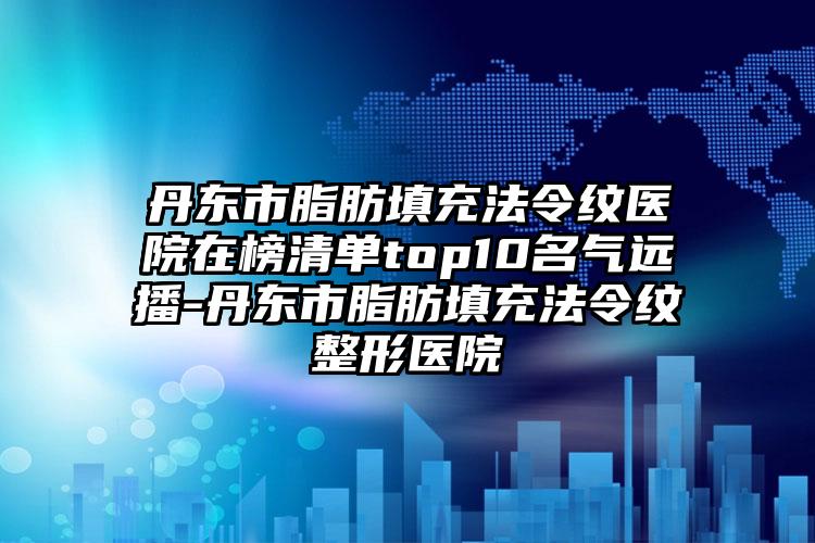 丹东市脂肪填充法令纹医院在榜清单top10名气远播-丹东市脂肪填充法令纹整形医院