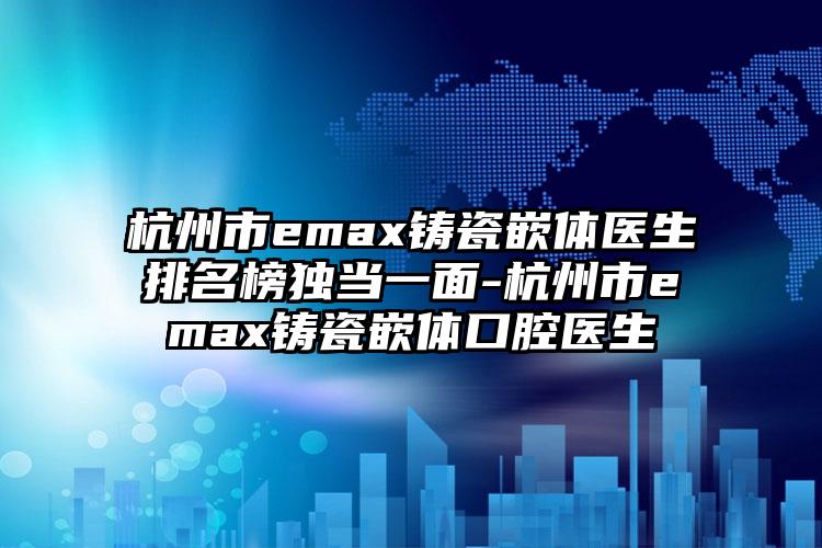 杭州市emax铸瓷嵌体医生排名榜独当一面-杭州市emax铸瓷嵌体口腔医生