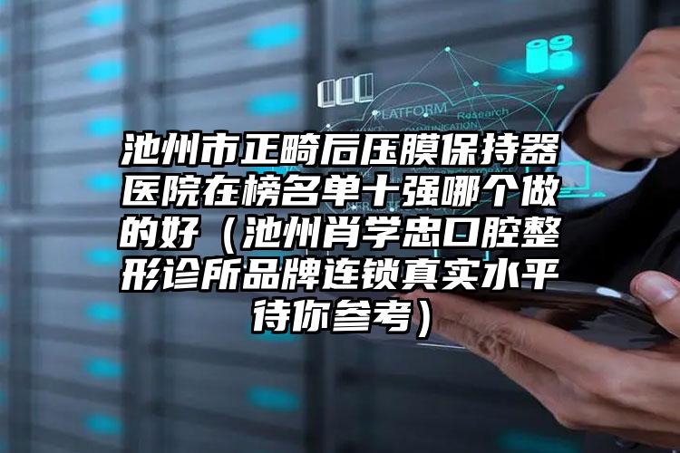 池州市正畸后压膜保持器医院在榜名单十强哪个做的好（池州肖学忠口腔整形诊所品牌连锁真实水平待你参考）