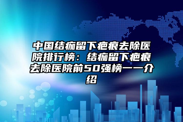 中国结痂留下疤痕去除医院排行榜：结痂留下疤痕去除医院前50强榜一一介绍