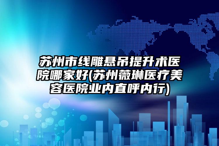 苏州市线雕悬吊提升术医院哪家好(苏州薇琳医疗美容医院业内直呼内行)