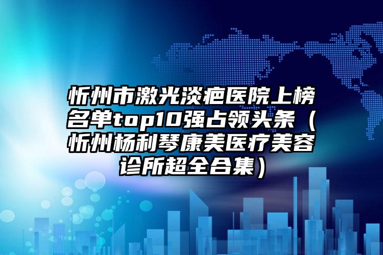 忻州市激光淡疤医院上榜名单top10强占领头条（忻州杨利琴康美医疗美容诊所超全合集）