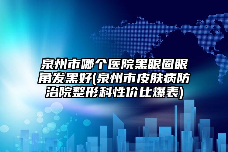 泉州市哪个医院黑眼圈眼角发黑好(泉州市皮肤病防治院整形科性价比爆表)