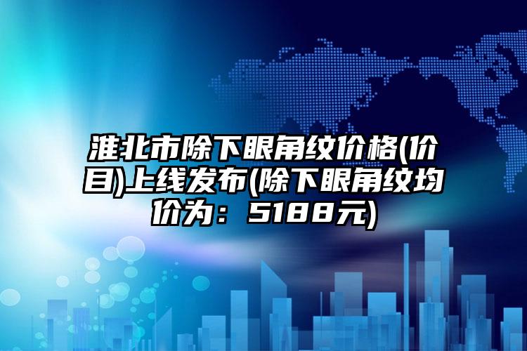 淮北市除下眼角纹价格(价目)上线发布(除下眼角纹均价为：5188元)