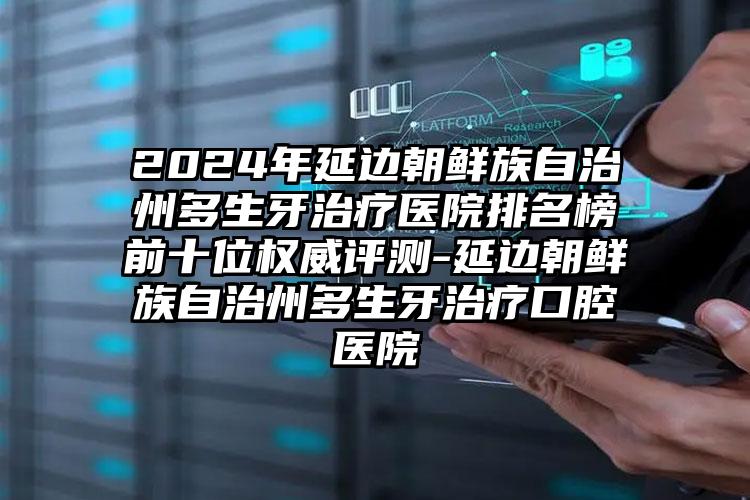 2024年延边朝鲜族自治州多生牙治疗医院排名榜前十位权威评测-延边朝鲜族自治州多生牙治疗口腔医院