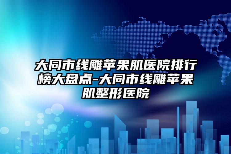 大同市线雕苹果肌医院排行榜大盘点-大同市线雕苹果肌整形医院