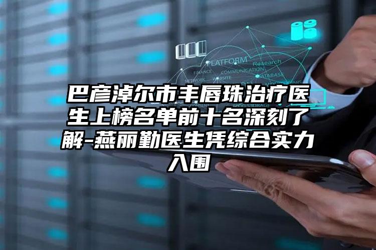 巴彦淖尔市丰唇珠治疗医生上榜名单前十名深刻了解-燕丽勤医生凭综合实力入围