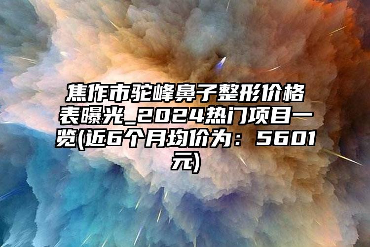 焦作市驼峰鼻子整形价格表曝光_2024热门项目一览(近6个月均价为：5601元)