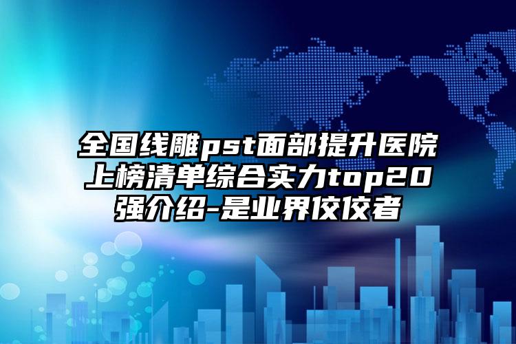 全国线雕pst面部提升医院上榜清单综合实力top20强介绍-是业界佼佼者