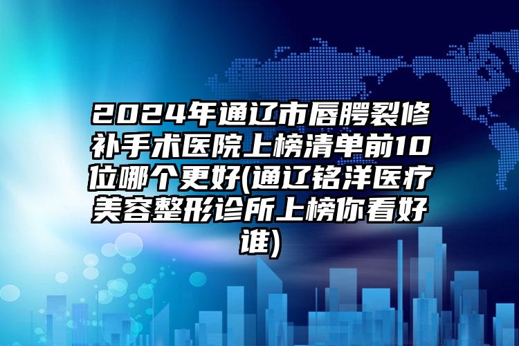 2024年通辽市唇腭裂修补手术医院上榜清单前10位哪个更好(通辽铭洋医疗美容整形诊所上榜你看好谁)