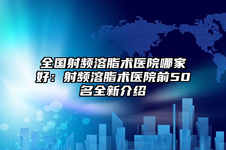 全国射频溶脂术医院哪家好：射频溶脂术医院前50名全新介绍