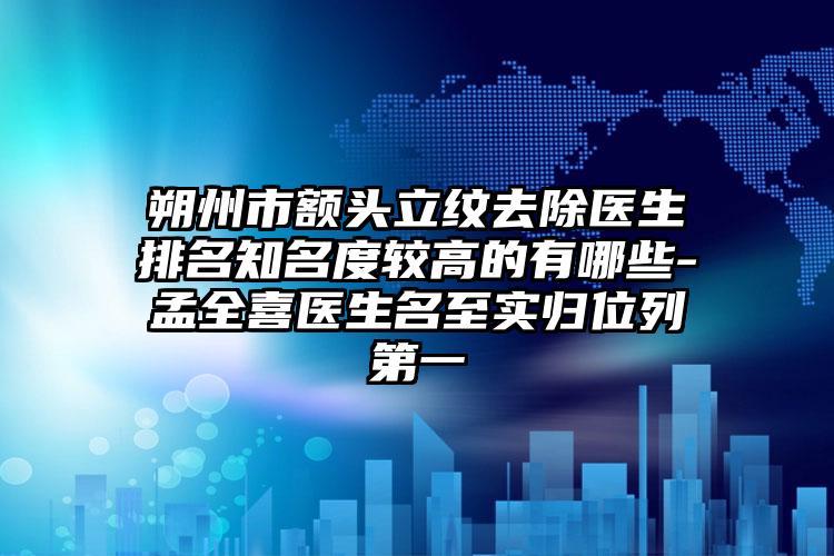 朔州市额头立纹去除医生排名知名度较高的有哪些-孟全喜医生名至实归位列第一